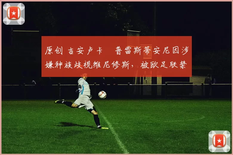 原创 吉安卢卡・普雷斯蒂安尼因涉嫌种族歧视维尼修斯，被欧足联禁赛