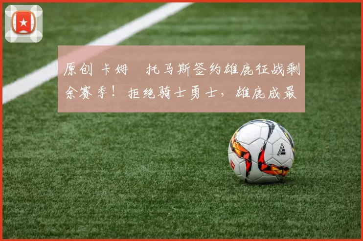 原创 卡姆・托马斯签约雄鹿征战剩余赛季！拒绝骑士勇士，雄鹿成最优选