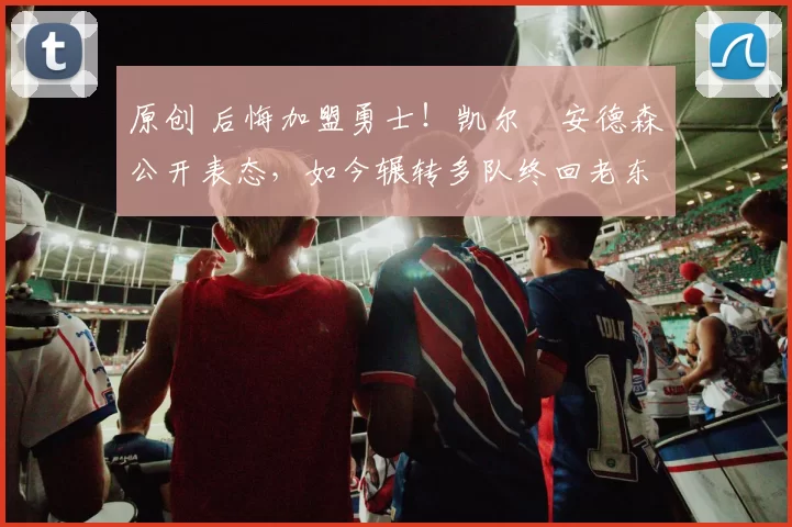 原创 后悔加盟勇士！凯尔・安德森公开表态，如今辗转多队终回老东家