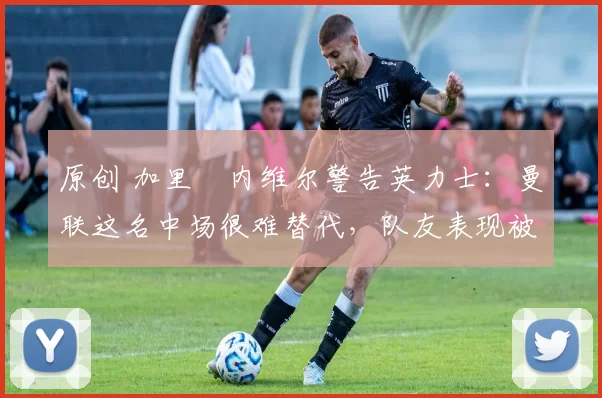 原创 加里・内维尔警告英力士：曼联这名中场很难替代，队友表现被赞 “离谱”