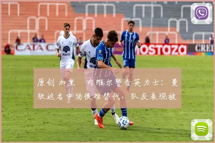 原创 加里・内维尔警告英力士：曼联这名中场很难替代，队友表现被赞 “离谱”