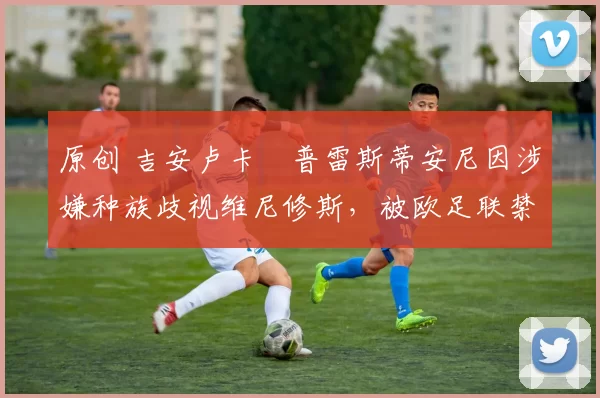 原创 吉安卢卡・普雷斯蒂安尼因涉嫌种族歧视维尼修斯，被欧足联禁赛