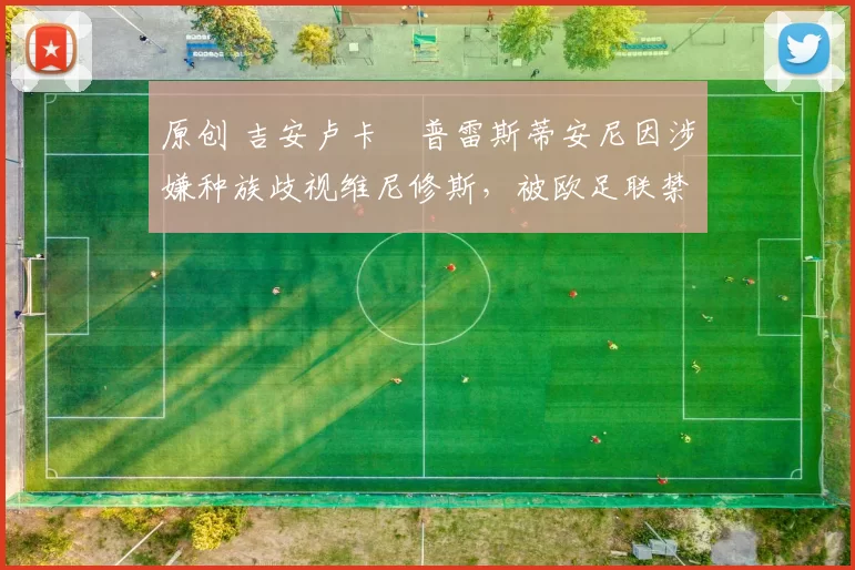 原创 吉安卢卡・普雷斯蒂安尼因涉嫌种族歧视维尼修斯,被欧足联禁赛