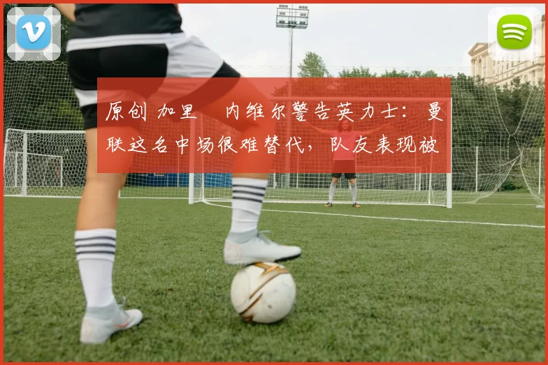原创 加里・内维尔警告英力士：曼联这名中场很难替代，队友表现被赞 “离谱”