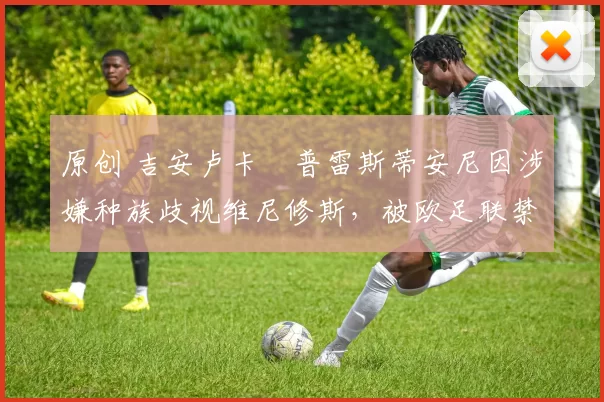 原创 吉安卢卡・普雷斯蒂安尼因涉嫌种族歧视维尼修斯，被欧足联禁赛