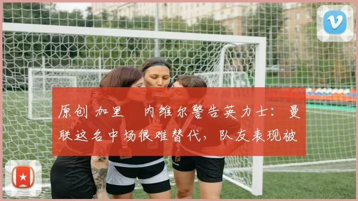 原创 加里・内维尔警告英力士：曼联这名中场很难替代，队友表现被赞 “离谱”