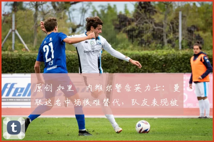 原创 加里・内维尔警告英力士：曼联这名中场很难替代，队友表现被赞 “离谱”