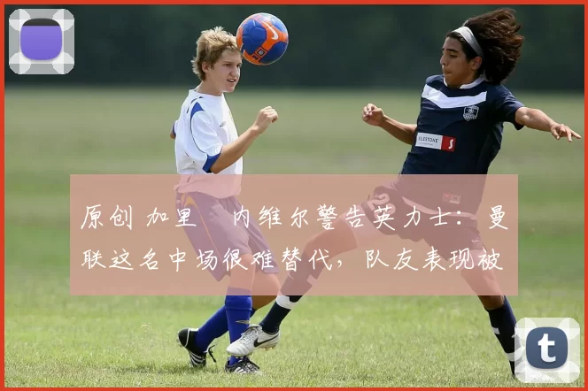 原创 加里・内维尔警告英力士:曼联这名中场很难替代,队友表现被赞 “离谱”