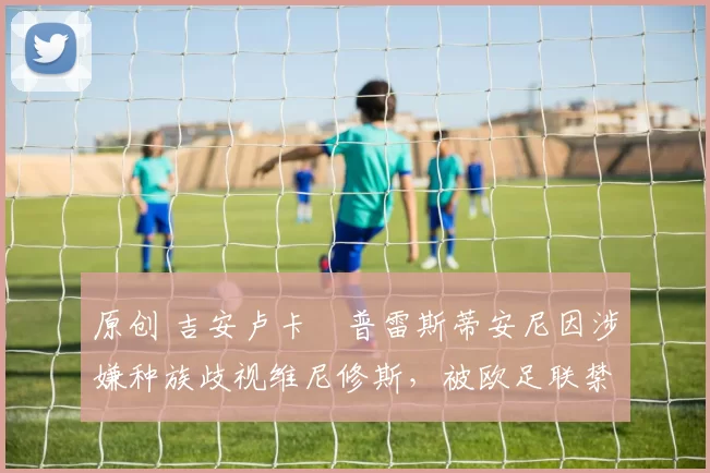 原创 吉安卢卡・普雷斯蒂安尼因涉嫌种族歧视维尼修斯，被欧足联禁赛