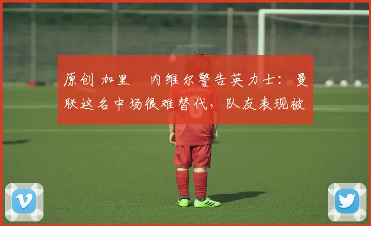 原创 加里・内维尔警告英力士：曼联这名中场很难替代，队友表现被赞 “离谱”