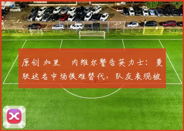 原创 加里・内维尔警告英力士：曼联这名中场很难替代，队友表现被赞 “离谱”