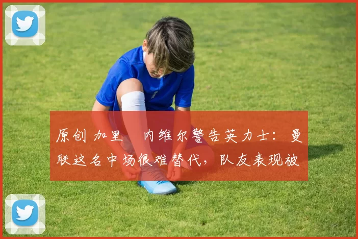 原创 加里・内维尔警告英力士:曼联这名中场很难替代,队友表现被赞 “离谱”