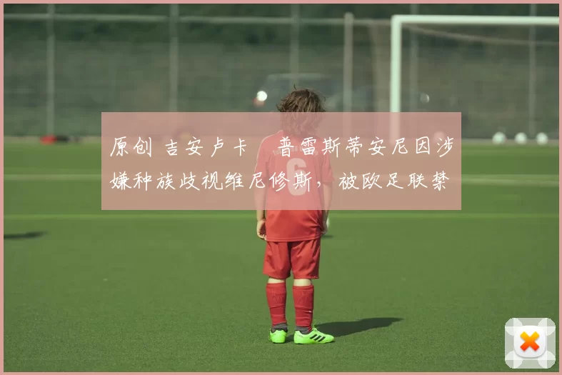 原创 吉安卢卡・普雷斯蒂安尼因涉嫌种族歧视维尼修斯，被欧足联禁赛