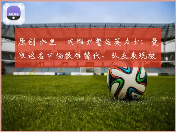 原创 加里・内维尔警告英力士:曼联这名中场很难替代,队友表现被赞 “离谱”