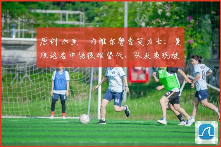 原创 加里・内维尔警告英力士:曼联这名中场很难替代,队友表现被赞 “离谱”