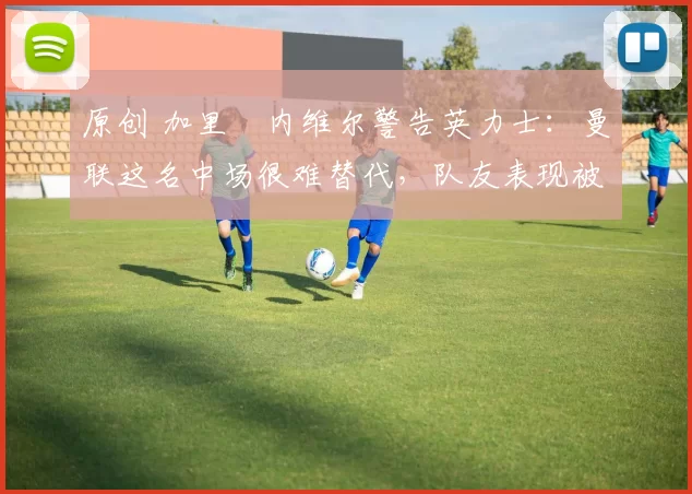 原创 加里・内维尔警告英力士：曼联这名中场很难替代，队友表现被赞 “离谱”
