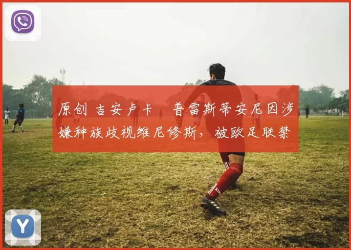 原创 吉安卢卡・普雷斯蒂安尼因涉嫌种族歧视维尼修斯，被欧足联禁赛