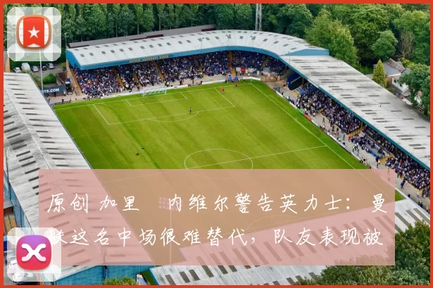 原创 加里・内维尔警告英力士:曼联这名中场很难替代,队友表现被赞 “离谱”