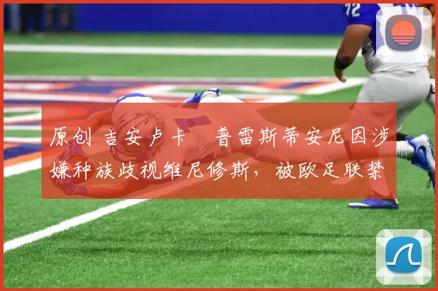 原创 吉安卢卡・普雷斯蒂安尼因涉嫌种族歧视维尼修斯,被欧足联禁赛