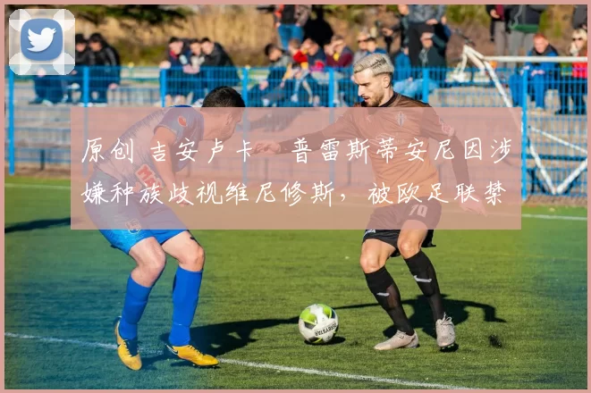 原创 吉安卢卡・普雷斯蒂安尼因涉嫌种族歧视维尼修斯,被欧足联禁赛