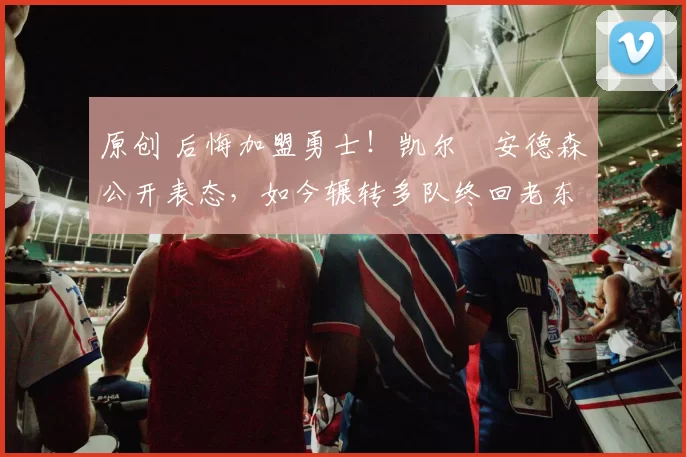 原创 后悔加盟勇士！凯尔・安德森公开表态，如今辗转多队终回老东家