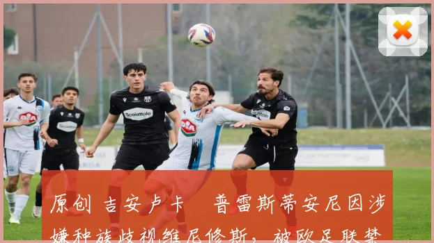 原创 吉安卢卡・普雷斯蒂安尼因涉嫌种族歧视维尼修斯,被欧足联禁赛