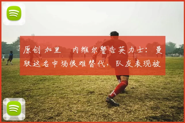 原创 加里・内维尔警告英力士：曼联这名中场很难替代，队友表现被赞 “离谱”