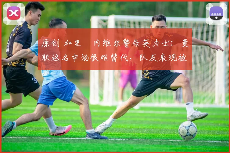 原创 加里・内维尔警告英力士：曼联这名中场很难替代，队友表现被赞 “离谱”