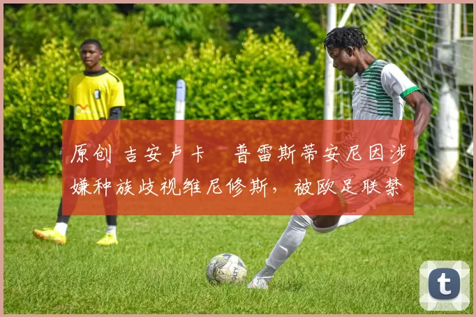 原创 吉安卢卡・普雷斯蒂安尼因涉嫌种族歧视维尼修斯，被欧足联禁赛