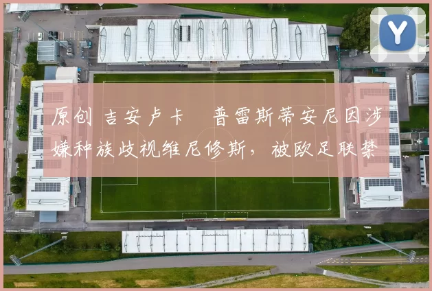 原创 吉安卢卡・普雷斯蒂安尼因涉嫌种族歧视维尼修斯,被欧足联禁赛