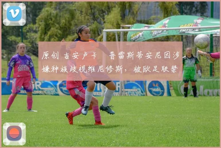 原创 吉安卢卡・普雷斯蒂安尼因涉嫌种族歧视维尼修斯,被欧足联禁赛