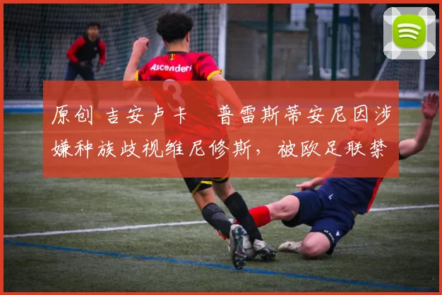 原创 吉安卢卡・普雷斯蒂安尼因涉嫌种族歧视维尼修斯，被欧足联禁赛