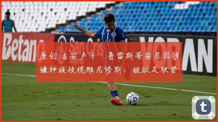 原创 吉安卢卡・普雷斯蒂安尼因涉嫌种族歧视维尼修斯,被欧足联禁赛