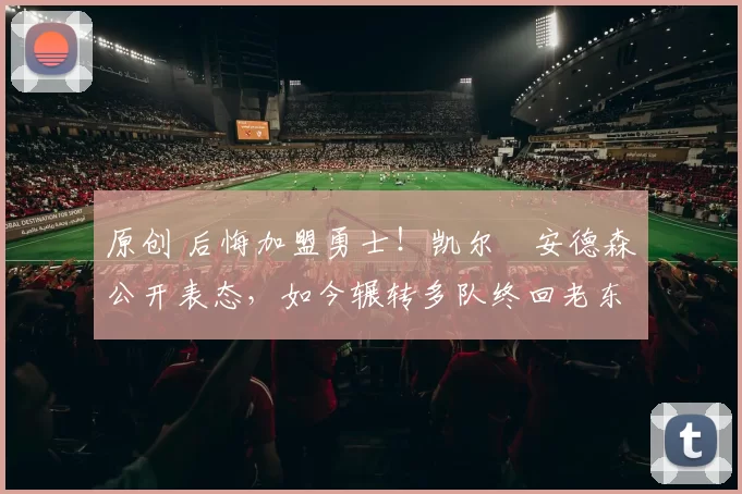 原创 后悔加盟勇士！凯尔・安德森公开表态，如今辗转多队终回老东家