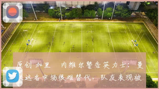 原创 加里・内维尔警告英力士：曼联这名中场很难替代，队友表现被赞 “离谱”