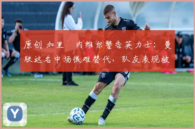原创 加里・内维尔警告英力士:曼联这名中场很难替代,队友表现被赞 “离谱”