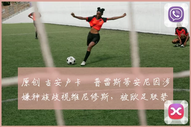 原创 吉安卢卡・普雷斯蒂安尼因涉嫌种族歧视维尼修斯,被欧足联禁赛