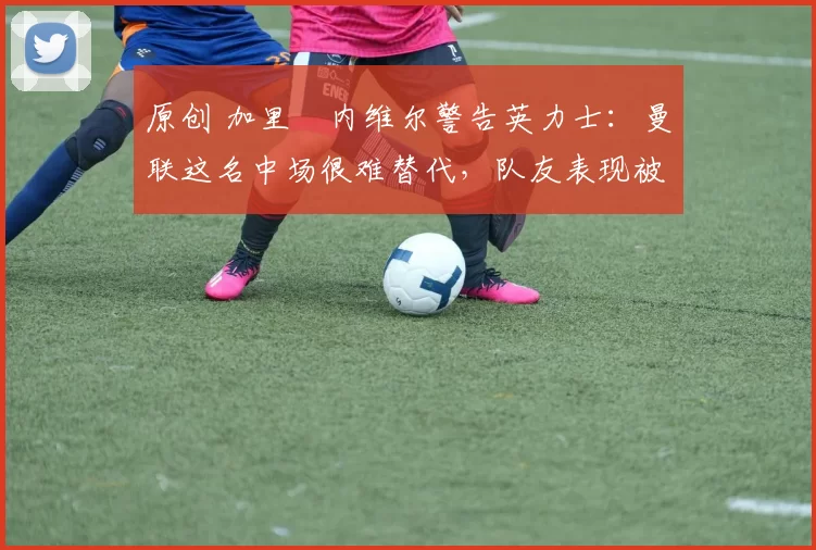 原创 加里・内维尔警告英力士：曼联这名中场很难替代，队友表现被赞 “离谱”