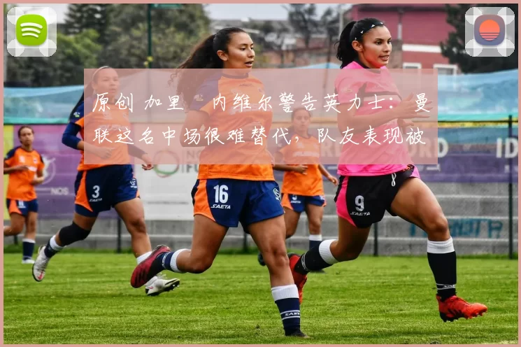 原创 加里・内维尔警告英力士：曼联这名中场很难替代，队友表现被赞 “离谱”