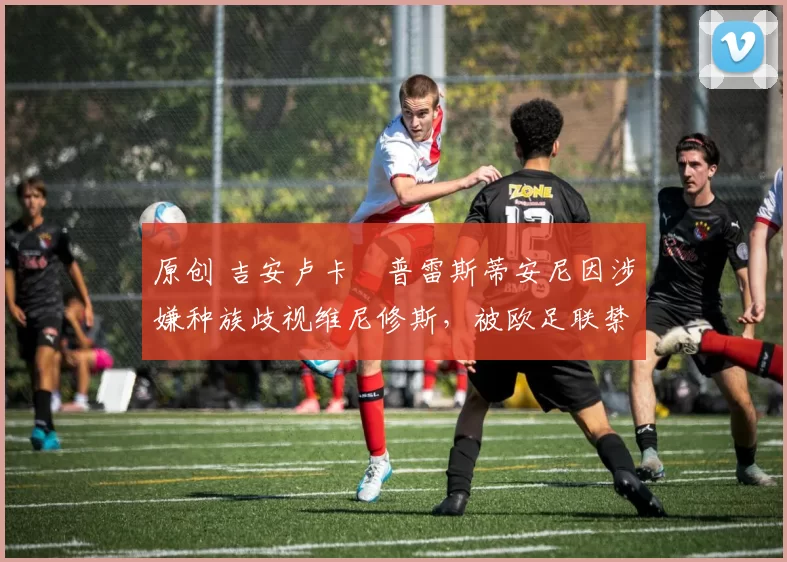 原创 吉安卢卡・普雷斯蒂安尼因涉嫌种族歧视维尼修斯，被欧足联禁赛