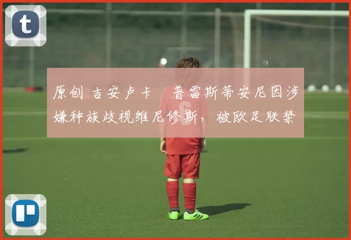 原创 吉安卢卡・普雷斯蒂安尼因涉嫌种族歧视维尼修斯，被欧足联禁赛