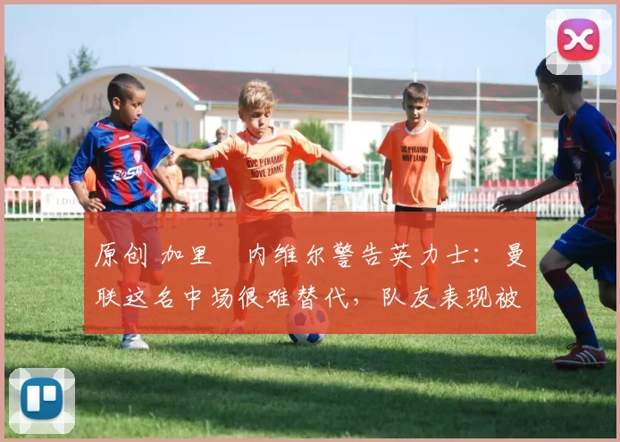 原创 加里・内维尔警告英力士：曼联这名中场很难替代，队友表现被赞 “离谱”