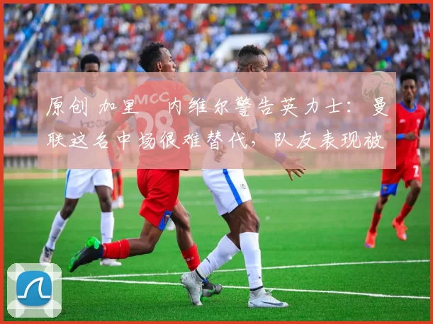 原创 加里・内维尔警告英力士:曼联这名中场很难替代,队友表现被赞 “离谱”
