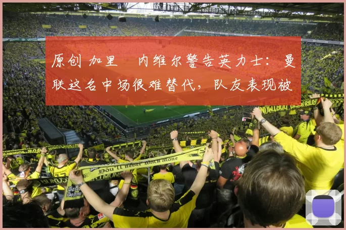 原创 加里・内维尔警告英力士：曼联这名中场很难替代，队友表现被赞 “离谱”