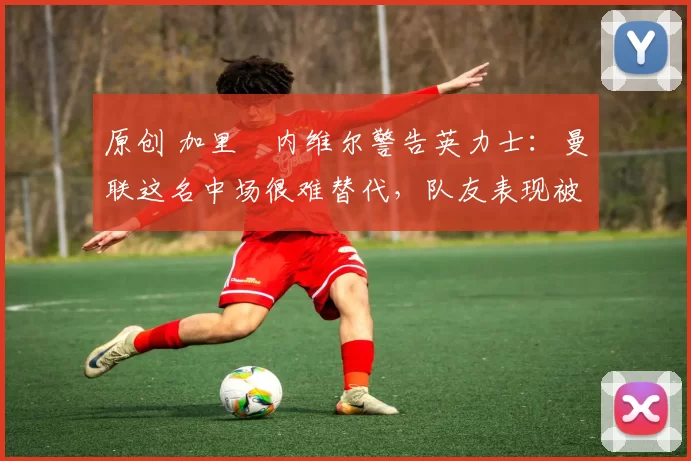 原创 加里・内维尔警告英力士：曼联这名中场很难替代，队友表现被赞 “离谱”