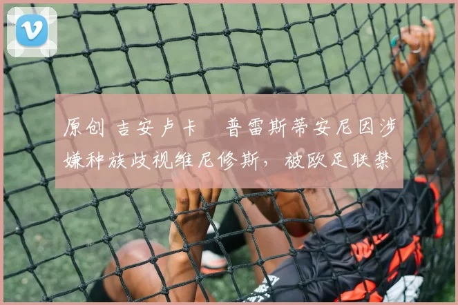 原创 吉安卢卡・普雷斯蒂安尼因涉嫌种族歧视维尼修斯，被欧足联禁赛