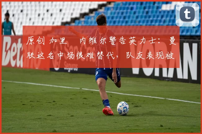 原创 加里・内维尔警告英力士：曼联这名中场很难替代，队友表现被赞 “离谱”