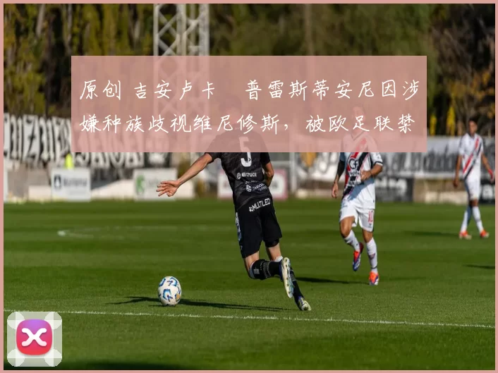 原创 吉安卢卡・普雷斯蒂安尼因涉嫌种族歧视维尼修斯，被欧足联禁赛