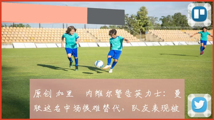 原创 加里・内维尔警告英力士:曼联这名中场很难替代,队友表现被赞 “离谱”