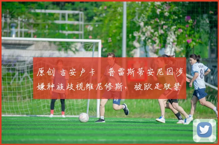 原创 吉安卢卡・普雷斯蒂安尼因涉嫌种族歧视维尼修斯，被欧足联禁赛